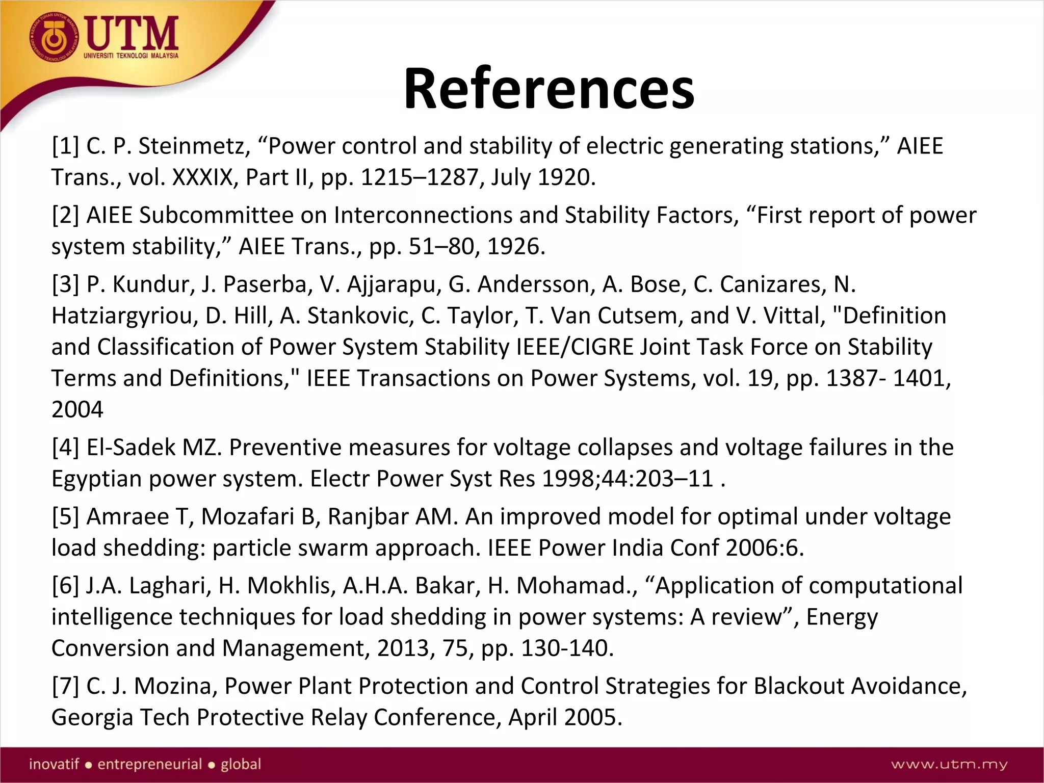 References
[1] C. P. Steinmetz, “Power control and stability of electric generating stations,” AIEE
Trans., vol. XXXIX, Part II, pp. 1215–1287, July 1920.
[2] AIEE Subcommittee on Interconnections and Stability Factors, “First report of power
system stability,” AIEE Trans., pp. 51–80, 1926.
[3] P. Kundur, J. Paserba, V. Ajjarapu, G. Andersson, A. Bose, C. Canizares, N.
Hatziargyriou, D. Hill, A. Stankovic, C. Taylor, T. Van Cutsem, and V. Vittal, "Definition
and Classification of Power System Stability IEEE/CIGRE Joint Task Force on Stability
Terms and Definitions," IEEE Transactions on Power Systems, vol. 19, pp. 1387- 1401,
2004
[4] El-Sadek MZ. Preventive measures for voltage collapses and voltage failures in the
Egyptian power system. Electr Power Syst Res 1998;44:203–11 .
[5] Amraee T, Mozafari B, Ranjbar AM. An improved model for optimal under voltage
load shedding: particle swarm approach. IEEE Power India Conf 2006:6.
[6] J.A. Laghari, H. Mokhlis, A.H.A. Bakar, H. Mohamad., “Application of computational
intelligence techniques for load shedding in power systems: A review”, Energy
Conversion and Management, 2013, 75, pp. 130-140.
[7] C. J. Mozina, Power Plant Protection and Control Strategies for Blackout Avoidance,
Georgia Tech Protective Relay Conference, April 2005.
 