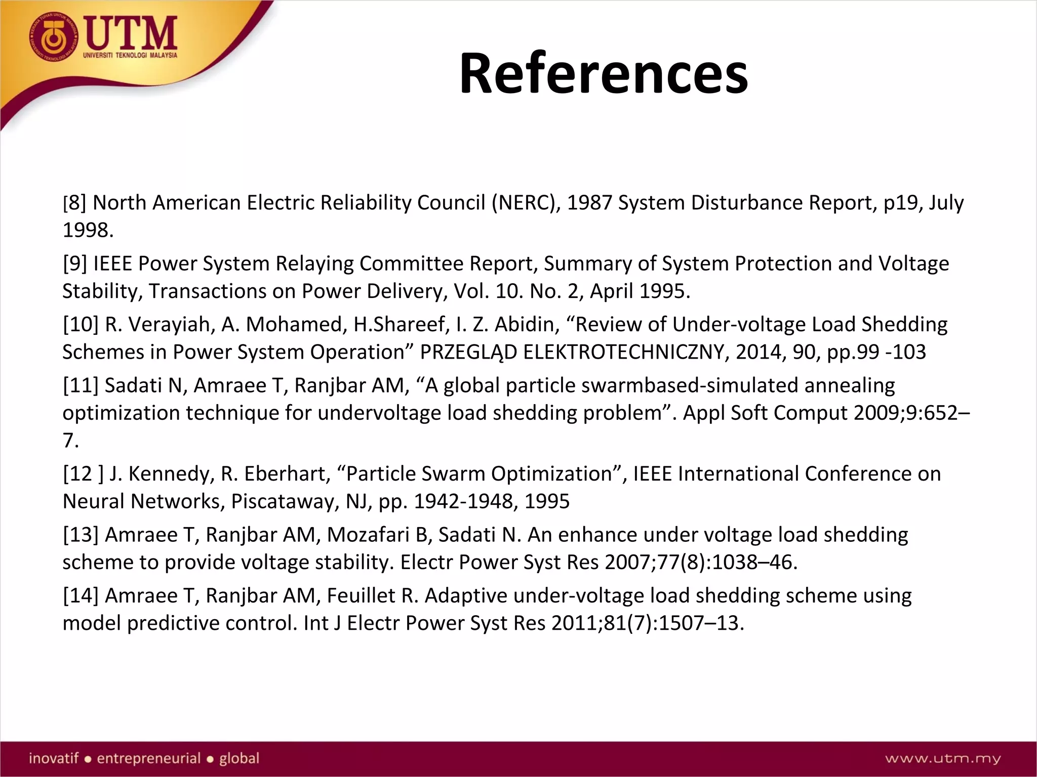 References
[8] North American Electric Reliability Council (NERC), 1987 System Disturbance Report, p19, July
1998.
[9] IEEE Power System Relaying Committee Report, Summary of System Protection and Voltage
Stability, Transactions on Power Delivery, Vol. 10. No. 2, April 1995.
[10] R. Verayiah, A. Mohamed, H.Shareef, I. Z. Abidin, “Review of Under-voltage Load Shedding
Schemes in Power System Operation” PRZEGLĄD ELEKTROTECHNICZNY, 2014, 90, pp.99 -103
[11] Sadati N, Amraee T, Ranjbar AM, “A global particle swarmbased-simulated annealing
optimization technique for undervoltage load shedding problem”. Appl Soft Comput 2009;9:652–
7.
[12 ] J. Kennedy, R. Eberhart, “Particle Swarm Optimization”, IEEE International Conference on
Neural Networks, Piscataway, NJ, pp. 1942-1948, 1995
[13] Amraee T, Ranjbar AM, Mozafari B, Sadati N. An enhance under voltage load shedding
scheme to provide voltage stability. Electr Power Syst Res 2007;77(8):1038–46.
[14] Amraee T, Ranjbar AM, Feuillet R. Adaptive under-voltage load shedding scheme using
model predictive control. Int J Electr Power Syst Res 2011;81(7):1507–13.
 