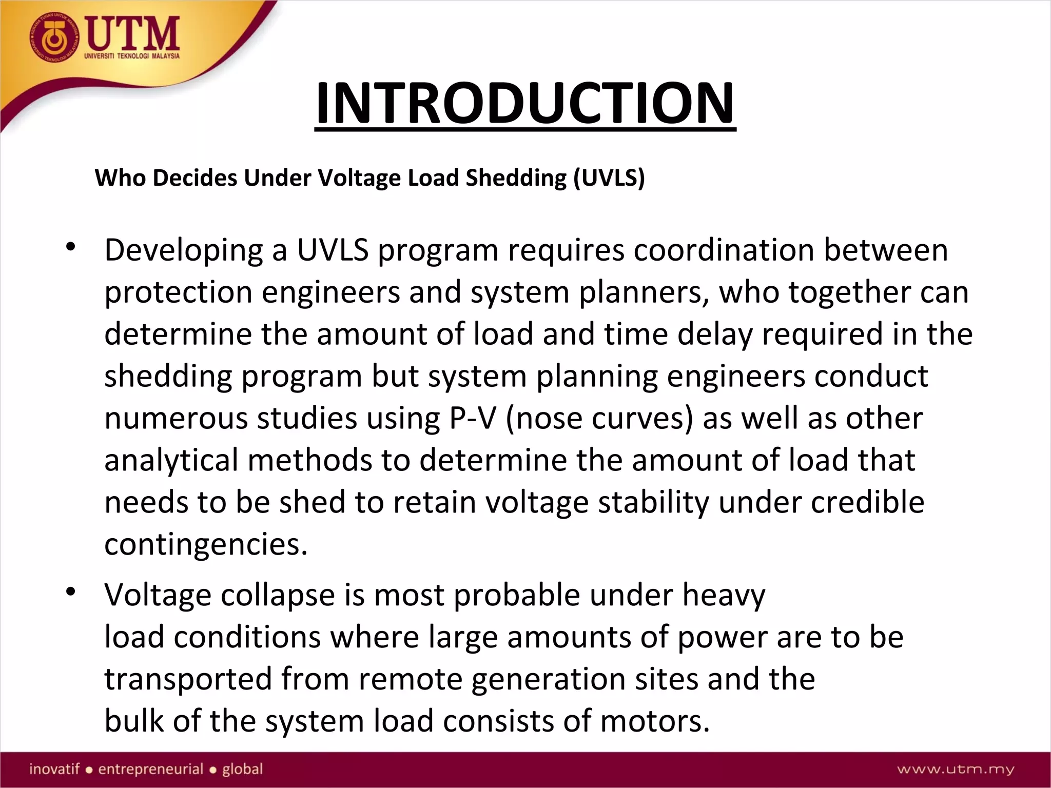 INTRODUCTION
• Developing a UVLS program requires coordination between
protection engineers and system planners, who together can
determine the amount of load and time delay required in the
shedding program but system planning engineers conduct
numerous studies using P-V (nose curves) as well as other
analytical methods to determine the amount of load that
needs to be shed to retain voltage stability under credible
contingencies.
• Voltage collapse is most probable under heavy
load conditions where large amounts of power are to be
transported from remote generation sites and the
bulk of the system load consists of motors.
Who Decides Under Voltage Load Shedding (UVLS)
 