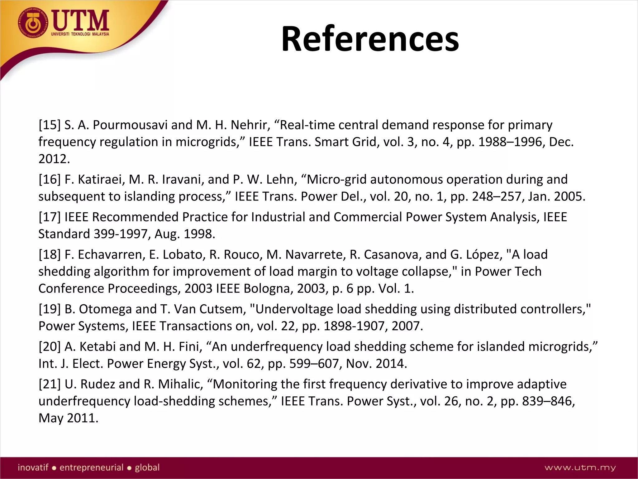 References
[15] S. A. Pourmousavi and M. H. Nehrir, “Real-time central demand response for primary
frequency regulation in microgrids,” IEEE Trans. Smart Grid, vol. 3, no. 4, pp. 1988–1996, Dec.
2012.
[16] F. Katiraei, M. R. Iravani, and P. W. Lehn, “Micro-grid autonomous operation during and
subsequent to islanding process,” IEEE Trans. Power Del., vol. 20, no. 1, pp. 248–257, Jan. 2005.
[17] IEEE Recommended Practice for Industrial and Commercial Power System Analysis, IEEE
Standard 399-1997, Aug. 1998.
[18] F. Echavarren, E. Lobato, R. Rouco, M. Navarrete, R. Casanova, and G. López, "A load
shedding algorithm for improvement of load margin to voltage collapse," in Power Tech
Conference Proceedings, 2003 IEEE Bologna, 2003, p. 6 pp. Vol. 1.
[19] B. Otomega and T. Van Cutsem, "Undervoltage load shedding using distributed controllers,"
Power Systems, IEEE Transactions on, vol. 22, pp. 1898-1907, 2007.
[20] A. Ketabi and M. H. Fini, “An underfrequency load shedding scheme for islanded microgrids,”
Int. J. Elect. Power Energy Syst., vol. 62, pp. 599–607, Nov. 2014.
[21] U. Rudez and R. Mihalic, “Monitoring the first frequency derivative to improve adaptive
underfrequency load-shedding schemes,” IEEE Trans. Power Syst., vol. 26, no. 2, pp. 839–846,
May 2011.
 