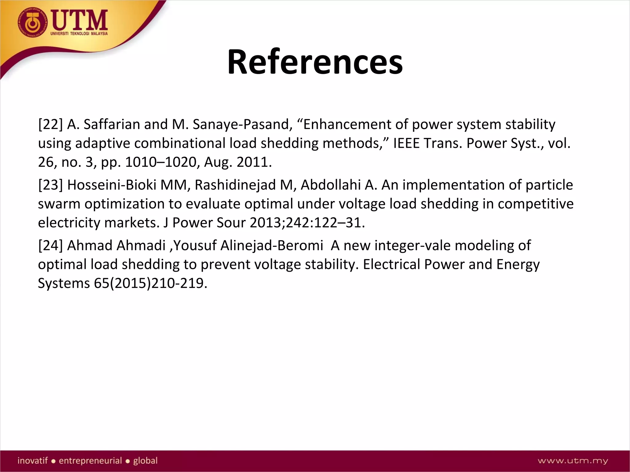 References
[22] A. Saffarian and M. Sanaye-Pasand, “Enhancement of power system stability
using adaptive combinational load shedding methods,” IEEE Trans. Power Syst., vol.
26, no. 3, pp. 1010–1020, Aug. 2011.
[23] Hosseini-Bioki MM, Rashidinejad M, Abdollahi A. An implementation of particle
swarm optimization to evaluate optimal under voltage load shedding in competitive
electricity markets. J Power Sour 2013;242:122–31.
[24] Ahmad Ahmadi ,Yousuf Alinejad-Beromi A new integer-vale modeling of
optimal load shedding to prevent voltage stability. Electrical Power and Energy
Systems 65(2015)210-219.
 