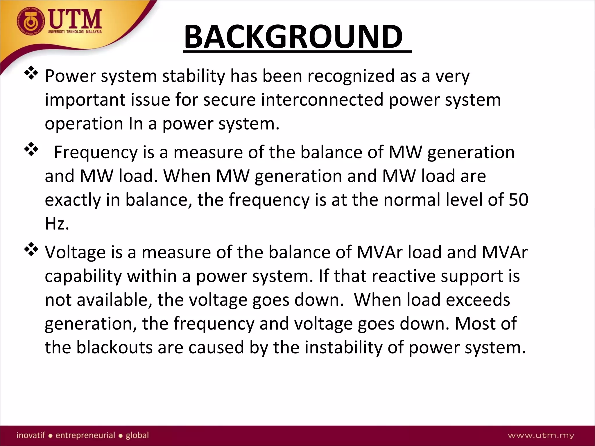 BACKGROUND
 Power system stability has been recognized as a very
important issue for secure interconnected power system
operation In a power system.
 Frequency is a measure of the balance of MW generation
and MW load. When MW generation and MW load are
exactly in balance, the frequency is at the normal level of 50
Hz.
 Voltage is a measure of the balance of MVAr load and MVAr
capability within a power system. If that reactive support is
not available, the voltage goes down. When load exceeds
generation, the frequency and voltage goes down. Most of
the blackouts are caused by the instability of power system.
 