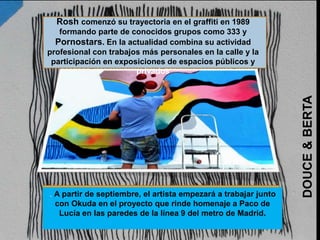 . A partir de septiembre, el artista empezará a trabajar junto
con Okuda en el proyecto que rinde homenaje a Paco de
Lucía en las paredes de la línea 9 del metro de Madrid.
Rosh comenzó su trayectoria en el graffiti en 1989
formando parte de conocidos grupos como 333 y
Pornostars. En la actualidad combina su actividad
profesional con trabajos más personales en la calle y la
participación en exposiciones de espacios públicos y
privados
DOUCE&BERTA
 