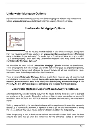 Underwater Mortgage Options
http://refinanceunderwatermortgagehelp.com is the only program that can help homeowners
with an underwater mortgage build Equity into their property. Check it out today.



                       Underwater Mortgage Options




                        Has the housing market crashed in your area and left you owing more
than your house is worth? Now you have an Underwater Mortgage (Upside down Mortgage)
and your thinking. Do you walk away? Do you let it go to Foreclosure? What about your credit?
Try to sell the property? Short Sale? Any Government Programs? and many others. What are
my Underwater Mortgage Options?

We will cover the most popular Underwater Mortgage Options available for homeowners.
There are programs that will: damage your credit, homeowner pays out-of-pocket expenses,
forces homeowner to move out, refinance the property but you still will owe more than its value,
and many others that will negatively affect the homeowner,

There are many Underwater Mortgage Options to pick from; however, you will soon find out
there is ONLY one real option that will: Reduce Mortgage Loan Amount, Reduce Mortgage
Payment, Reduce Interest Rate, Build Equity into the Property, Homeowner Stays in the
Property, No Out-Of-Pocket Expense at Closing, and Increase their Credit Score.

      Underwater Mortgage Options #1-Walk Away-Foreclosure
A homeowner may consider walking away from the house, thinking there is no way to ever get
any equity out of the property. Depending on the monthly mortgage payments a person might
be able to buy a BIGGER and BETTER house for the price they are paying each and every
month.

Walking away and letting the bank take the house will damage the credit score (late payments
leading up to Foreclosure); however, if a person is able to get the 2nd house PRIOR to letting
the 1st one default, they would have a better credit score to obtain the 2nd property.

When the property is sold at Foreclosure and the amount sold for does NOT cover the loan
amount, the bank may go after the homeowner for the difference called a Deficiency



                                                                                           1/4
 