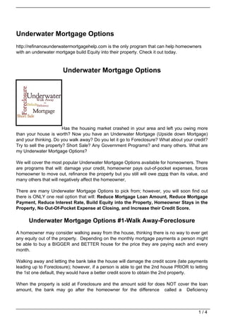 Underwater Mortgage Options
http://refinanceunderwatermortgagehelp.com is the only program that can help homeowners
with an underwater mortgage build Equity into their property. Check it out today.



                      Underwater Mortgage Options




                        Has the housing market crashed in your area and left you owing more
than your house is worth? Now you have an Underwater Mortgage (Upside down Mortgage)
and your thinking. Do you walk away? Do you let it go to Foreclosure? What about your credit?
Try to sell the property? Short Sale? Any Government Programs? and many others. What are
my Underwater Mortgage Options?

We will cover the most popular Underwater Mortgage Options available for homeowners. There
are programs that will: damage your credit, homeowner pays out-of-pocket expenses, forces
homeowner to move out, refinance the property but you still will owe more than its value, and
many others that will negatively affect the homeowner,

There are many Underwater Mortgage Options to pick from; however, you will soon find out
there is ONLY one real option that will: Reduce Mortgage Loan Amount, Reduce Mortgage
Payment, Reduce Interest Rate, Build Equity into the Property, Homeowner Stays in the
Property, No Out-Of-Pocket Expense at Closing, and Increase their Credit Score.

      Underwater Mortgage Options #1-Walk Away-Foreclosure
A homeowner may consider walking away from the house, thinking there is no way to ever get
any equity out of the property. Depending on the monthly mortgage payments a person might
be able to buy a BIGGER and BETTER house for the price they are paying each and every
month.

Walking away and letting the bank take the house will damage the credit score (late payments
leading up to Foreclosure); however, if a person is able to get the 2nd house PRIOR to letting
the 1st one default, they would have a better credit score to obtain the 2nd property.

When the property is sold at Foreclosure and the amount sold for does NOT cover the loan
amount, the bank may go after the homeowner for the difference called a Deficiency



                                                                                         1/4
 
