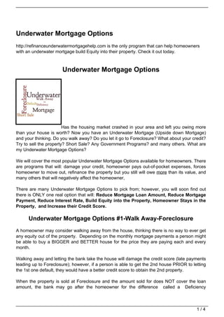 Underwater Mortgage Options
http://refinanceunderwatermortgagehelp.com is the only program that can help homeowners
with an underwater mortgage build Equity into their property. Check it out today.



                      Underwater Mortgage Options




                        Has the housing market crashed in your area and left you owing more
than your house is worth? Now you have an Underwater Mortgage (Upside down Mortgage)
and your thinking. Do you walk away? Do you let it go to Foreclosure? What about your credit?
Try to sell the property? Short Sale? Any Government Programs? and many others. What are
my Underwater Mortgage Options?

We will cover the most popular Underwater Mortgage Options available for homeowners. There
are programs that will: damage your credit, homeowner pays out-of-pocket expenses, forces
homeowner to move out, refinance the property but you still will owe more than its value, and
many others that will negatively affect the homeowner,

There are many Underwater Mortgage Options to pick from; however, you will soon find out
there is ONLY one real option that will: Reduce Mortgage Loan Amount, Reduce Mortgage
Payment, Reduce Interest Rate, Build Equity into the Property, Homeowner Stays in the
Property, and Increase their Credit Score.

      Underwater Mortgage Options #1-Walk Away-Foreclosure
A homeowner may consider walking away from the house, thinking there is no way to ever get
any equity out of the property. Depending on the monthly mortgage payments a person might
be able to buy a BIGGER and BETTER house for the price they are paying each and every
month.

Walking away and letting the bank take the house will damage the credit score (late payments
leading up to Foreclosure); however, if a person is able to get the 2nd house PRIOR to letting
the 1st one default, they would have a better credit score to obtain the 2nd property.

When the property is sold at Foreclosure and the amount sold for does NOT cover the loan
amount, the bank may go after the homeowner for the difference called a Deficiency



                                                                                         1/4
 