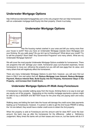 Underwater Mortgage Options
http://refinanceunderwatermortgagehelp.com is the only program that can help homeowners
with an underwater mortgage build Equity into their property. Check it out today.



                      Underwater Mortgage Options




                   Has the housing market crashed in your area and left you owing more than
your house is worth? Now you have an Underwater Mortgage (Upside down Mortgage) and
your thinking. Do you walk away? Do you let it go to Foreclosure? What about your credit? Try
to sell the property? Short Sale? Any Government Programs? and many others. What are my
Underwater Mortgage Options?

We will cover the most popular Underwater Mortgage Options available for homeowners. There
are programs that will: damage your credit, homeowner pays out-of-pocket expenses, forces
homeowner to move out, refinance the property but you still will owe more than its value, and
many others that will negatively affect the homeowner,

There are many Underwater Mortgage Options to pick from; however, you will soon find out
there is ONLY one real option that will: Reduce Mortgage Loan Amount, Reduce Mortgage
Payment, Reduce Interest Rate, Build Equity into the Property, Homeowner Stays in the
Property, and Increase their Credit Score.

      Underwater Mortgage Options #1-Walk Away-Foreclosure
A homeowner may consider walking away from the house, thinking there is no way to ever get
any equity out of the property. Depending on the monthly mortgage payments a person might
be able to buy a BIGGER and BETTER house for the price they are paying each and every
month.

Walking away and letting the bank take the house will damage the credit score (late payments
leading up to Foreclosure); however, if a person is able to get the 2nd house PRIOR to letting
the 1st one default, they would have a better credit score to obtain the 2nd property.

When the property is sold at Foreclosure and the amount sold for does NOT cover the loan
amount, the bank may go after the homeowner for the difference called a Deficiency
Judgement. Many times the banks will cut their losses and move on, but few banks will do it if




                                                                                         1/4
 