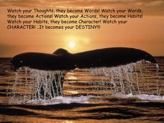 Watch your Thoughts, they become Words! Watch your Words, they become Actions! Watch your Actions, they become Habits! Watch your Habits, they become Character! Watch your CHARACTER! ..It becomes your DESTINY!!! 