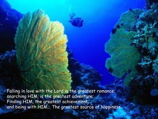 Falling in love with the Lord is the greatest romance;  searching HIM, is the greatest adventure; Finding HIM, the greatest achievement;  and being with HIM... The greatest source of happiness.  