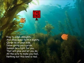 Pray to Allah Almighty, And show some faith n dignity, Quran be at your side, Islam giving you a pride, Sunnah be a light for you, That will glow and let you do, All the acts to make you feel, Nothing but this land is real.  