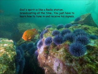 God's spirit is like a Radio station, broadcasting all the time.. You just have to learn how to tune in and receive his signals. 