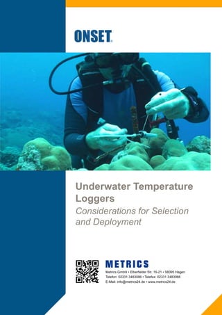 Underwater Temperature
Loggers
Considerations for Selection
and Deployment
Metrics GmbH • Elberfelder Str. 19-21 • 58095 Hagen
Telefon: 02331 3483086 • Telefax: 02331 3483088
E-Mail: info@metrics24.de • www.metrics24.de
 