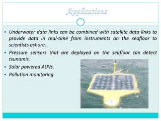  Underwater data links can be combined with satellite data links to
provide data in real-time from instruments on the seafloor to
scientists ashore.
 Pressure sensors that are deployed on the seafloor can detect
tsunamis.
 Solar powered AUVs.
 Pollution monitoring.
 