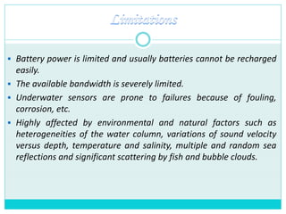  Battery power is limited and usually batteries cannot be recharged
easily.
 The available bandwidth is severely limited.
 Underwater sensors are prone to failures because of fouling,
corrosion, etc.
 Highly affected by environmental and natural factors such as
heterogeneities of the water column, variations of sound velocity
versus depth, temperature and salinity, multiple and random sea
reflections and significant scattering by fish and bubble clouds.
 