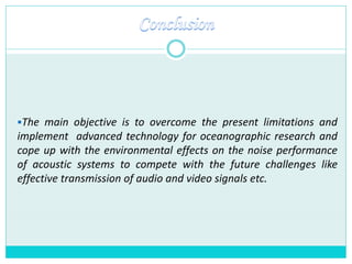 The main objective is to overcome the present limitations and
implement advanced technology for oceanographic research and
cope up with the environmental effects on the noise performance
of acoustic systems to compete with the future challenges like
effective transmission of audio and video signals etc.
 