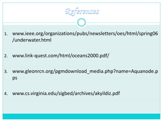 1. www.ieee.org/organizations/pubs/newsletters/oes/html/spring06
/underwater.html
2. www.link-quest.com/html/oceans2000.pdf/
3. www.gleonrcn.org/pgmdownload_media.php?name=Aquanode.p
ps
4. www.cs.virginia.edu/sigbed/archives/akyildiz.pdf
 