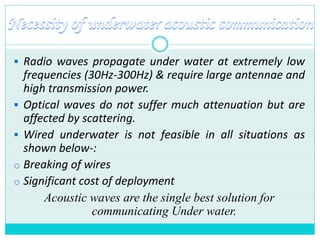  Radio waves propagate under water at extremely low
frequencies (30Hz-300Hz) & require large antennae and
high transmission power.
 Optical waves do not suffer much attenuation but are
affected by scattering.
 Wired underwater is not feasible in all situations as
shown below-:
o Breaking of wires
o Significant cost of deployment
Acoustic waves are the single best solution for
communicating Under water.
 