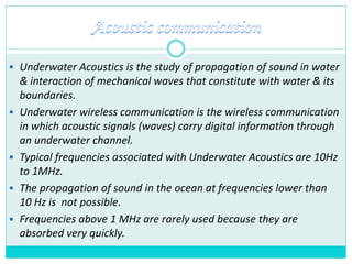  Underwater Acoustics is the study of propagation of sound in water
& interaction of mechanical waves that constitute with water & its
boundaries.
 Underwater wireless communication is the wireless communication
in which acoustic signals (waves) carry digital information through
an underwater channel.
 Typical frequencies associated with Underwater Acoustics are 10Hz
to 1MHz.
 The propagation of sound in the ocean at frequencies lower than
10 Hz is not possible.
 Frequencies above 1 MHz are rarely used because they are
absorbed very quickly.
 