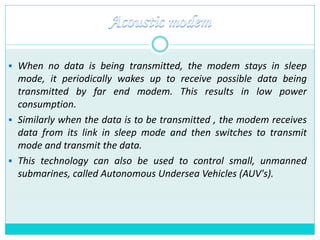  When no data is being transmitted, the modem stays in sleep
mode, it periodically wakes up to receive possible data being
transmitted by far end modem. This results in low power
consumption.
 Similarly when the data is to be transmitted , the modem receives
data from its link in sleep mode and then switches to transmit
mode and transmit the data.
 This technology can also be used to control small, unmanned
submarines, called Autonomous Undersea Vehicles (AUV's).
 