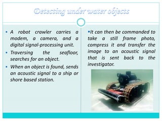  A robot crawler carries a
modem, a camera, and a
digital signal-processing unit.
 Traversing the seafloor,
searches for an object.
 When an object is found, sends
an acoustic signal to a ship or
shore based station.
It can then be commanded to
take a still frame photo,
compress it and transfer the
image to an acoustic signal
that is sent back to the
investigator.
 