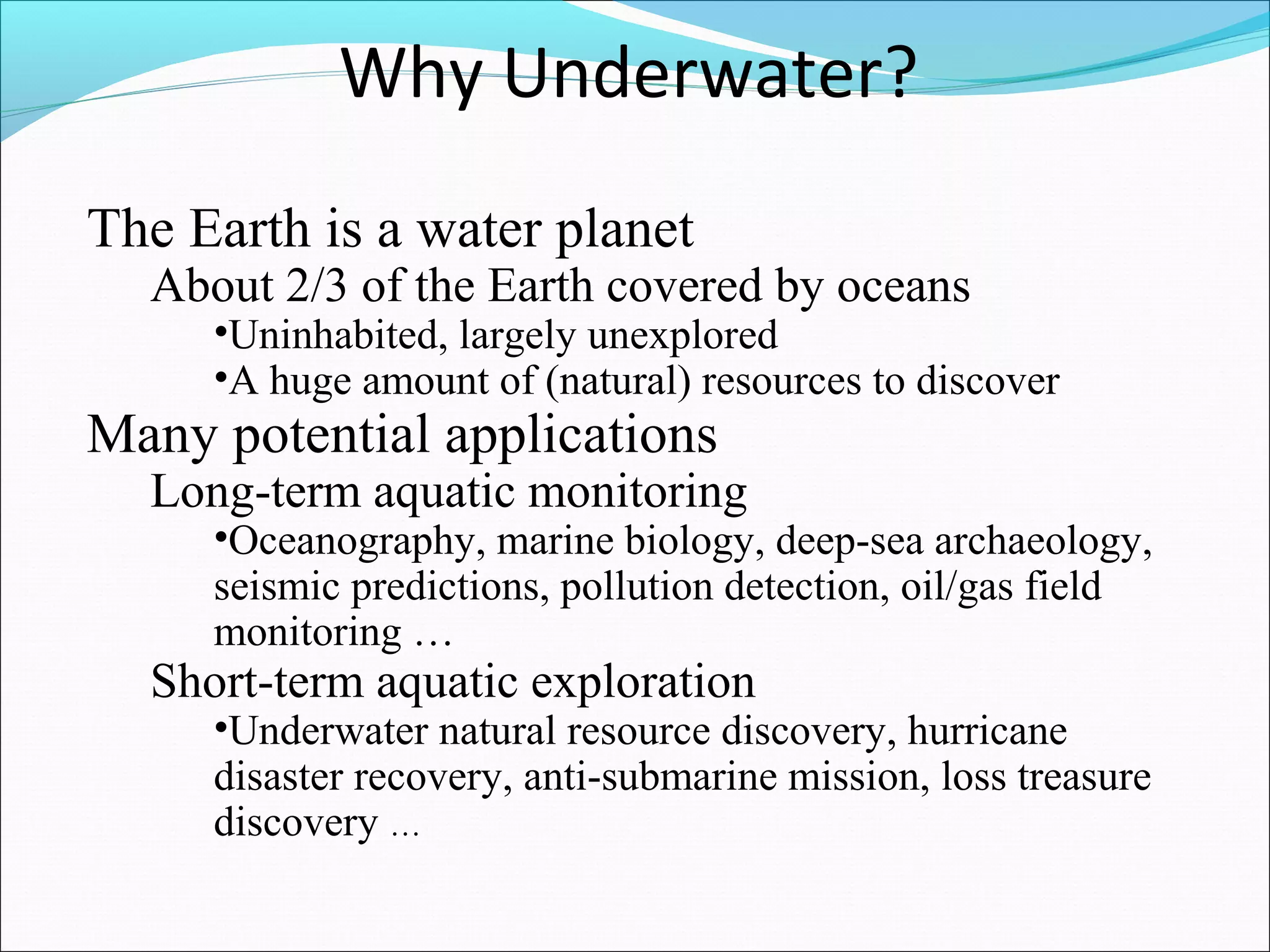 Why Underwater? 
The Earth is a water planet 
About 2/3 of the Earth covered by oceans 
•Uninhabited, largely unexplored 
•A huge amount of (natural) resources to discover 
Many potential applications 
Long-term aquatic monitoring 
•Oceanography, marine biology, deep-sea archaeology, 
seismic predictions, pollution detection, oil/gas field 
monitoring … 
Short-term aquatic exploration 
•Underwater natural resource discovery, hurricane 
disaster recovery, anti-submarine mission, loss treasure 
discovery … 
 