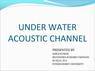 UNDER WATER 
ACOUSTIC CHANNEL 
PRESENTED BY 
SAROJ KUMAR 
RIGVENDRA KUMARR VARDHAN 
M.TECH ECE 
PONDICHERRY UNIVERSITY 
 