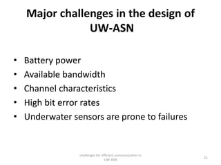 Major challenges in the design of
UW-ASN
• Battery power
• Available bandwidth
• Channel characteristics
• High bit error rates
• Underwater sensors are prone to failures
challenges for efficient communication in
UW-ASN
11
 