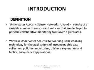 INTRODUCTION
DEFINITION
• Underwater Acoustic Sensor Networks (UW-ASN) consist of a
variable number of sensors and vehicles that are deployed to
perform collaborative monitoring tasks over a given area.
• Wireless Underwater Acoustic Networking is the enabling
technology for the applications of oceanographic data
collection, pollution monitoring, offshore exploration and
tactical surveillance applications.
challenges for efficient communication in
UW-ASN
2
 