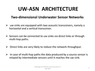 UW-ASN ARCHITECTURE
Two-dimensional Underwater Sensor Networks
 uw-sinks are equipped with two acoustic transceivers, namely a
horizontal and a vertical transceiver.
 Sensors can be connected to uw-sinks via direct links or through
multi-hop paths.
 Direct links are very likely to reduce the network throughput.
 In case of multi-hop paths the data produced by a source sensor is
relayed by intermediate sensors until it reaches the uw-sink.
challenges for efficient communication in
UW-ASN
3
 