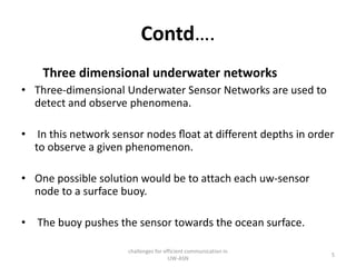 Contd….
Three dimensional underwater networks
• Three-dimensional Underwater Sensor Networks are used to
detect and observe phenomena.
• In this network sensor nodes ﬂoat at different depths in order
to observe a given phenomenon.
• One possible solution would be to attach each uw-sensor
node to a surface buoy.
• The buoy pushes the sensor towards the ocean surface.
challenges for efficient communication in
UW-ASN
5
 