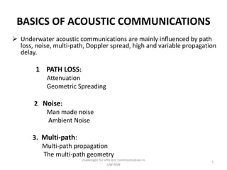 BASICS OF ACOUSTIC COMMUNICATIONS
 Underwater acoustic communications are mainly inﬂuenced by path
loss, noise, multi-path, Doppler spread, high and variable propagation
delay.
1 PATH LOSS:
Attenuation
Geometric Spreading
2 Noise:
Man made noise
Ambient Noise
3. Multi-path:
Multi-path propagation
The multi-path geometry
challenges for efficient communication in
UW-ASN
7
 