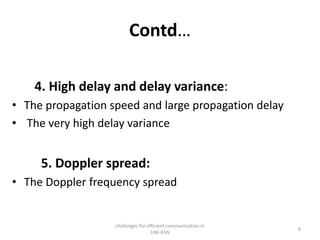 Contd…
4. High delay and delay variance:
• The propagation speed and large propagation delay
• The very high delay variance
5. Doppler spread:
• The Doppler frequency spread
challenges for efficient communication in
UW-ASN
8
 