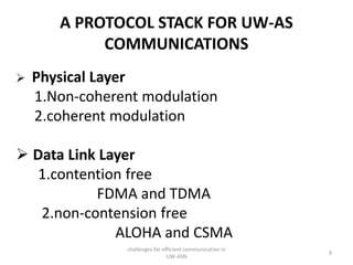 A PROTOCOL STACK FOR UW-AS
COMMUNICATIONS
 Physical Layer
1.Non-coherent modulation
2.coherent modulation
 Data Link Layer
1.contention free
FDMA and TDMA
2.non-contension free
ALOHA and CSMA
challenges for efficient communication in
UW-ASN
9
 