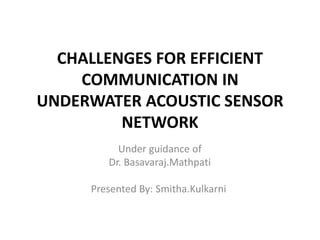 CHALLENGES FOR EFFICIENT
COMMUNICATION IN
UNDERWATER ACOUSTIC SENSOR
NETWORK
Under guidance of
Dr. Basavaraj.Mathpati
Presented By: Smitha.Kulkarni
 