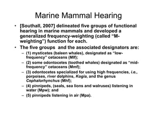 Marine Mammal Hearing
• [Southall, 2007] delineated five groups of functional
  hearing in marine mammals and developed a
  generalized frequency-weighting (called “M-
  weighting”) function for each.
• The five groups and the associated designators are:
   – (1) mysticetes (baleen whales), designated as “low-
     frequency” cetaceans (Mlf);
   – (2) some odontocetes (toothed whales) designated as “mid-
     frequency” cetaceans (Mmf);
   – (3) odontocetes specialized for using high frequencies, i.e.,
     porpoises, river dolphins, Kogia, and the genus
     Cephalorhynchus (Mhf);
   – (4) pinnipeds, (seals, sea lions and walruses) listening in
     water (Mpw); and
   – (5) pinnipeds listening in air (Mpa).
 