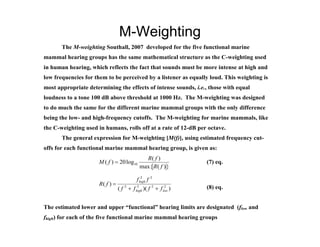 M-Weighting
       The M-weighting Southall, 2007 developed for the five functional marine
mammal hearing groups has the same mathematical structure as the C-weighting used
in human hearing, which reflects the fact that sounds must be more intense at high and
low frequencies for them to be perceived by a listener as equally loud. This weighting is
most appropriate determining the effects of intense sounds, i.e., those with equal
loudness to a tone 100 dB above threshold at 1000 Hz. The M-weighting was designed
to do much the same for the different marine mammal groups with the only difference
being the low- and high-frequency cutoffs. The M-weighting for marine mammals, like
the C-weighting used in humans, rolls off at a rate of 12-dB per octave.
       The general expression for M-weighting [M(f)], using estimated frequency cut-
offs for each functional marine mammal hearing group, is given as:
                                               R( f )
                      M ( f )  20 log10                           (7) eq.
                                             max{ R( f ) }
                                               2       2
                                            f high f
                      R( f ) 
                                 ( f 2  f high )( f 2  f low )
                                            2               2      (8) eq.


The estimated lower and upper “functional” hearing limits are designated (flow and
fhigh) for each of the five functional marine mammal hearing groups
 