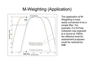 M-Weighting (Application)
                   The application of M-
-9dB               Weighting is most
                   easily conceived of as a
                   simple filter. For
                   example, if a Hi-Freq
                   Cetacean was exposed
                   to a sound at 100Hz,
                   the effective level for
                   assessment purposes
                   could be reduced by
                   9dB.


100 Hz
 