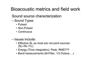Bioacoustic metrics and field work
Sound source characterization
– Sound Types
  • Pulsed
  • Non-Pulsed
  • Continuous

– Issues include:
  • Effective SL as most are not point sources
    (SL=RL+TL)
  • Energy (Time integration), Peak, RMS???
  • Band measurements (M-Filter, 1/3 Octave….)
 