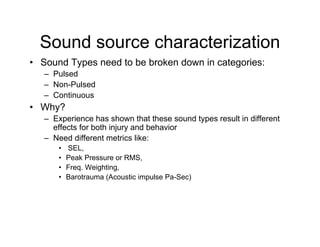 Sound source characterization
• Sound Types need to be broken down in categories:
   – Pulsed
   – Non-Pulsed
   – Continuous
• Why?
   – Experience has shown that these sound types result in different
     effects for both injury and behavior
   – Need different metrics like:
       •   SEL,
       •   Peak Pressure or RMS,
       •   Freq. Weighting,
       •   Barotrauma (Acoustic impulse Pa-Sec)
 