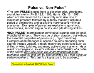 Pulse vs. Non-Pulse*
•The term PULSE is used here to describe brief, broadband,
atonal, transients (ANSI 12.7, 1986; Harris, Ch. 12, 1998),
which are characterized by a relatively rapid rise time to
maximum pressure followed by a decay that may include a
period of diminishing and oscillating maximal and minimal
pressures. Examples of pulses are explosions, gunshots,
sonic booms, seismic airgun pulses, and pile driving strikes.
•NON-PULSE (intermittent or continuous) sounds can be tonal,
broadband, or both. They may be of short duration, but without
the essential properties of pulses (e.g., rapid rise-time).
Examples of anthropogenic, oceanic sources producing such
sounds include vessels, aircraft, machinery operations such as
drilling or wind turbines, and many active sonar systems. As a
result of propagation, sounds with the characteristics of a pulse
at the source may lose pulse-like characteristics at some
(variable) distance and can be characterized as a non-pulse by
certain receivers. (This last is a key issue to be analyzed)

    *As defined in Southall, 2007 Criteria Paper
 