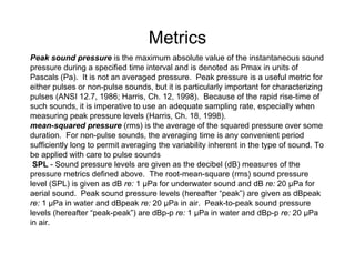Metrics
Peak sound pressure is the maximum absolute value of the instantaneous sound
pressure during a specified time interval and is denoted as Pmax in units of
Pascals (Pa). It is not an averaged pressure. Peak pressure is a useful metric for
either pulses or non-pulse sounds, but it is particularly important for characterizing
pulses (ANSI 12.7, 1986; Harris, Ch. 12, 1998). Because of the rapid rise-time of
such sounds, it is imperative to use an adequate sampling rate, especially when
measuring peak pressure levels (Harris, Ch. 18, 1998).
mean-squared pressure (rms) is the average of the squared pressure over some
duration. For non-pulse sounds, the averaging time is any convenient period
sufficiently long to permit averaging the variability inherent in the type of sound. To
be applied with care to pulse sounds
 SPL - Sound pressure levels are given as the decibel (dB) measures of the
pressure metrics defined above. The root-mean-square (rms) sound pressure
level (SPL) is given as dB re: 1 µPa for underwater sound and dB re: 20 µPa for
aerial sound. Peak sound pressure levels (hereafter “peak”) are given as dBpeak
re: 1 µPa in water and dBpeak re: 20 µPa in air. Peak-to-peak sound pressure
levels (hereafter “peak-peak”) are dBp-p re: 1 µPa in water and dBp-p re: 20 µPa
in air.
 