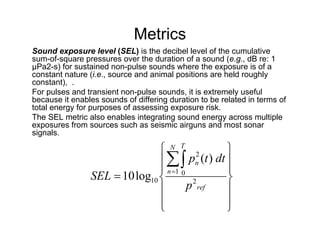 Metrics
Sound exposure level (SEL) is the decibel level of the cumulative
sum-of-square pressures over the duration of a sound (e.g., dB re: 1
μPa2-s) for sustained non-pulse sounds where the exposure is of a
constant nature (i.e., source and animal positions are held roughly
constant), .
For pulses and transient non-pulse sounds, it is extremely useful
because it enables sounds of differing duration to be related in terms of
total energy for purposes of assessing exposure risk.
The SEL metric also enables integrating sound energy across multiple
exposures from sources such as seismic airguns and most sonar
signals.

                                N T 2          
                                  pn (t ) dt 
                                n 1 0         
                SEL  10 log10          2      
                                       p ref   
                               
                                               
                                                
 