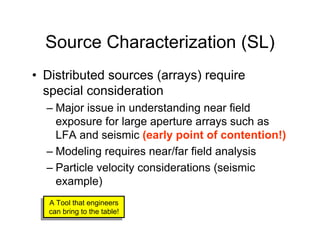 Source Characterization (SL)
• Distributed sources (arrays) require
  special consideration
  – Major issue in understanding near field
    exposure for large aperture arrays such as
    LFA and seismic (early point of contention!)
  – Modeling requires near/far field analysis
  – Particle velocity considerations (seismic
    example)
   A Tool that engineers
  A Tool that engineers
   can bring to the table!
  can bring to the table!
 