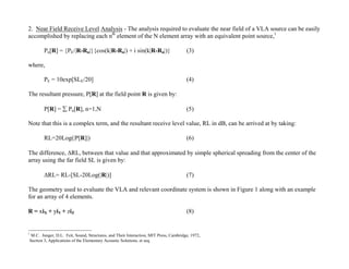 2. Near Field Receive Level Analysis - The analysis required to evaluate the near field of a VLA source can be easily
accomplished by replacing each nth element of the N element array with an equivalent point source,1

        Pn[R] = {PE/|R-Rn|}{cos(k|R-Rn|) + i sin(k|R-Rn|)}                            (3)

where,

        PE = 10exp[SLE/20]                                                            (4)

The resultant pressure, P[R] at the field point R is given by:

        P[R] =  Pn[R], n=1,N                                                         (5)

Note that this is a complex term, and the resultant receive level value, RL in dB, can be arrived at by taking:

        RL=20Log(|P[R]|)                                                              (6)

The difference, RL, between that value and that approximated by simple spherical spreading from the center of the
array using the far field SL is given by:

        RL= RL-[SL-20Log(|R|)]                                                       (7)

The geometry used to evaluate the VLA and relevant coordinate system is shown in Figure 1 along with an example
for an array of 4 elements.

R = xiX + yiY + ziZ                                                                   (8)


1
 M.C. Junger, D.L. Feit, Sound, Structures, and Their Interaction, MIT Press, Cambridge, 1972,
Section 3, Applications of the Elementary Acoustic Solutions, et seq.
 