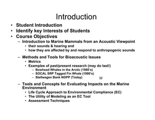 Introduction
• Student Introduction
• Identify key Interests of Students
• Course Objectives
   – Introduction to Marine Mammals from an Acoustic Viewpoint
      • their sounds & hearing and
      • how they are affected by and respond to anthropogenic sounds
   – Methods and Tools for Bioacoustic Issues
      • Metrics
      • Examples of past/present research (may do last!)
          – Bowhead Whales in the Arctic (1980’s)
          – SOCAL SRP Tagged Fin Whale (1990’s)
          – Stellwagen Bank NOPP (Today)            W
   – Tools and Concepts for Evaluating Impacts on the Marine
     Environment
      • Life Cycle Approach to Environmental Compliance (EC)
      • The Utility of Modeling as an EC Tool
      • Assessment Techniques
 