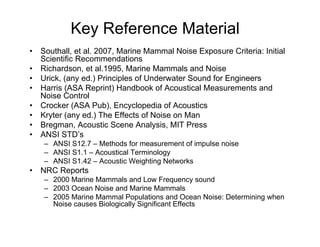 Key Reference Material
•   Southall, et al. 2007, Marine Mammal Noise Exposure Criteria: Initial
    Scientific Recommendations
•   Richardson, et al.1995, Marine Mammals and Noise
•   Urick, (any ed.) Principles of Underwater Sound for Engineers
•   Harris (ASA Reprint) Handbook of Acoustical Measurements and
    Noise Control
•   Crocker (ASA Pub), Encyclopedia of Acoustics
•   Kryter (any ed.) The Effects of Noise on Man
•   Bregman, Acoustic Scene Analysis, MIT Press
•   ANSI STD’s
     – ANSI S12.7 – Methods for measurement of impulse noise
     – ANSI S1.1 – Acoustical Terminology
     – ANSI S1.42 – Acoustic Weighting Networks
•   NRC Reports
     – 2000 Marine Mammals and Low Frequency sound
     – 2003 Ocean Noise and Marine Mammals
     – 2005 Marine Mammal Populations and Ocean Noise: Determining when
       Noise causes Biologically Significant Effects
 