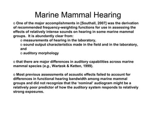 Marine Mammal Hearing
o One of the major accomplishments in [Southall, 2007] was the derivation
of recommended frequency-weighting functions for use in assessing the
effects of relatively intense sounds on hearing in some marine mammal
groups. It is abundantly clear from:
     o measurements of hearing in the laboratory,
     o sound output characteristics made in the field and in the laboratory,
     and
     o auditory morphology

o that there are major differences in auditory capabilities across marine
mammal species (e.g., Wartzok & Ketten, 1999).

o Most previous assessments of acoustic effects failed to account for
differences in functional hearing bandwidth among marine mammal
groups and did not recognize that the ‘nominal’ audiogram might be a
relatively poor predictor of how the auditory system responds to relatively
strong exposures.
 