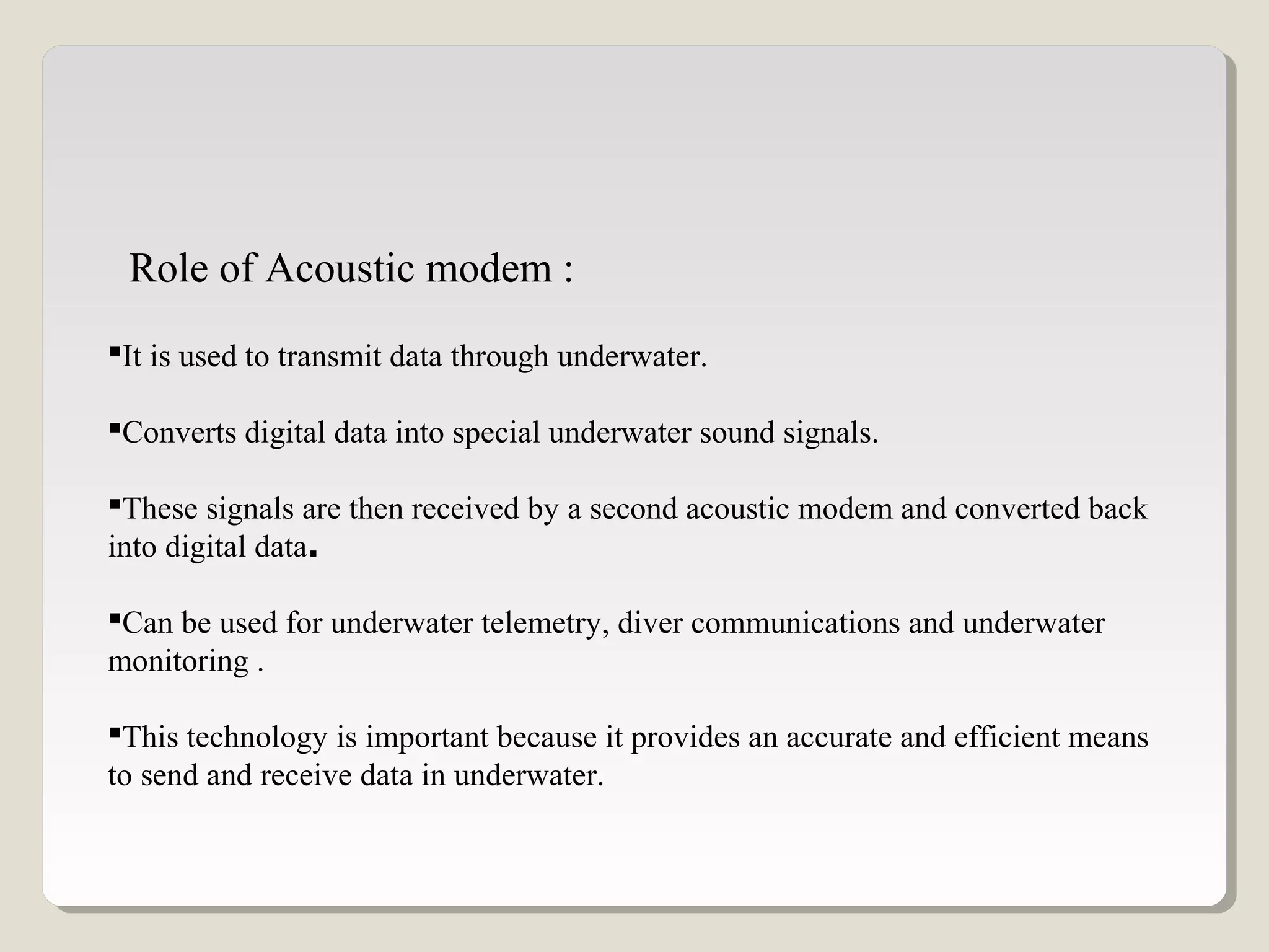 It is used to transmit data through underwater.
Converts digital data into special underwater sound signals.
These signals are then received by a second acoustic modem and converted back
into digital data.
Can be used for underwater telemetry, diver communications and underwater
monitoring .
This technology is important because it provides an accurate and efficient means
to send and receive data in underwater.
Role of Acoustic modem :
 