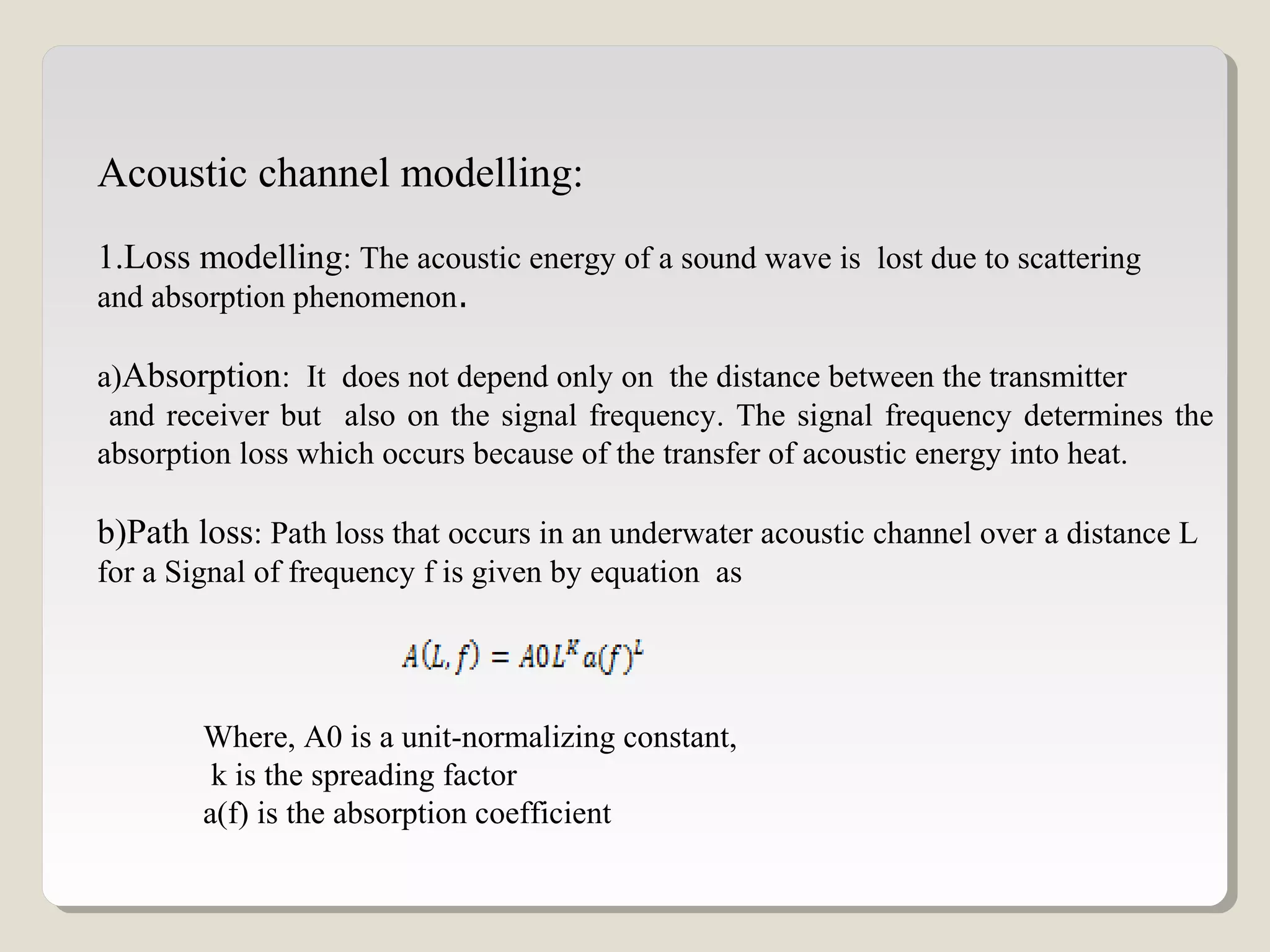 Acoustic channel modelling:
1.Loss modelling: The acoustic energy of a sound wave is lost due to scattering
and absorption phenomenon.
a)Absorption: It does not depend only on the distance between the transmitter
and receiver but also on the signal frequency. The signal frequency determines the
absorption loss which occurs because of the transfer of acoustic energy into heat.
b)Path loss: Path loss that occurs in an underwater acoustic channel over a distance L
for a Signal of frequency f is given by equation as
Where, A0 is a unit-normalizing constant,
k is the spreading factor
a(f) is the absorption coefficient
 