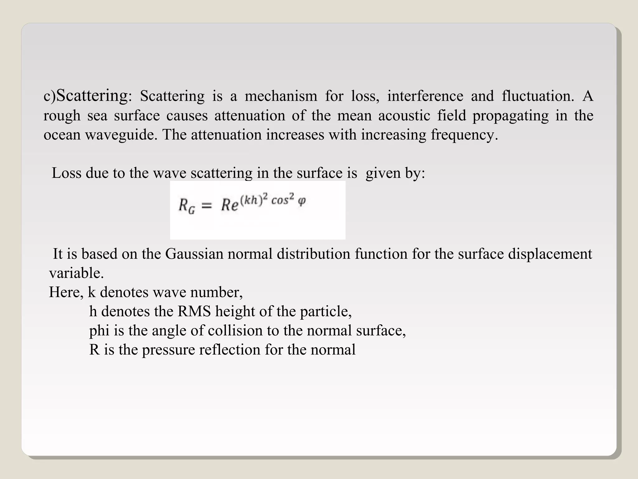 c)Scattering: Scattering is a mechanism for loss, interference and fluctuation. A
rough sea surface causes attenuation of the mean acoustic field propagating in the
ocean waveguide. The attenuation increases with increasing frequency.
Loss due to the wave scattering in the surface is given by:
It is based on the Gaussian normal distribution function for the surface displacement
variable.
Here, k denotes wave number,
h denotes the RMS height of the particle,
phi is the angle of collision to the normal surface,
R is the pressure reflection for the normal
 